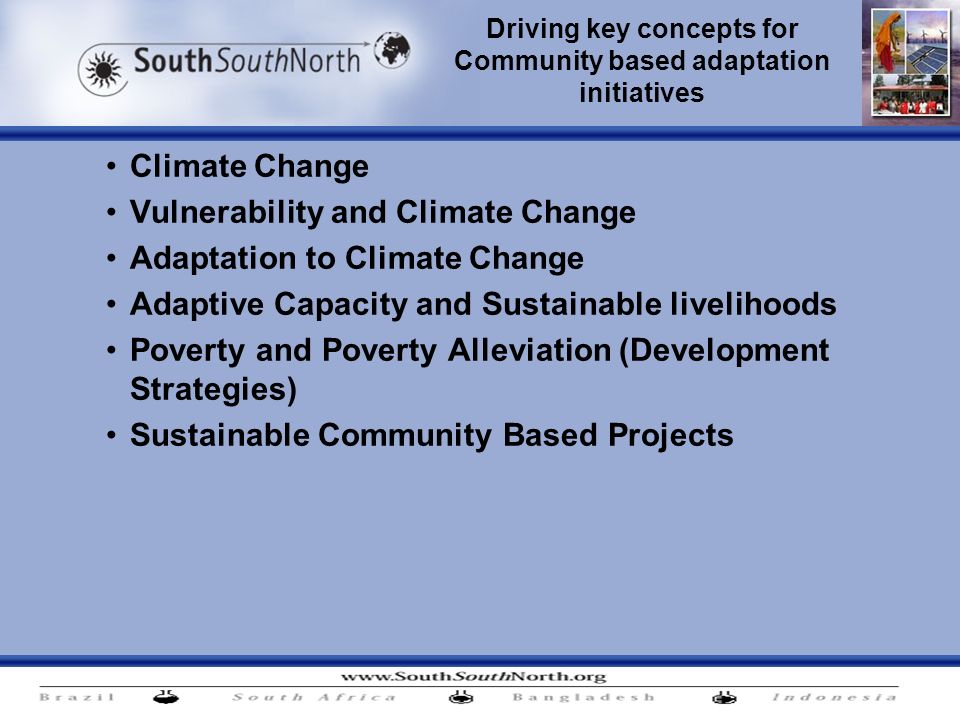 Driving key concepts for Community based adaptation initiatives Climate Change Vulnerability and Climate Change Adaptation to Climate Change Adaptive Capacity and Sustainable livelihoods Poverty and Poverty Alleviation (Development Strategies) Sustainable Community Based Projects