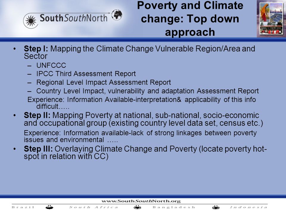 Poverty and Climate change: Top down approach Step I: Mapping the Climate Change Vulnerable Region/Area and Sector –UNFCCC –IPCC Third Assessment Report –Regional Level Impact Assessment Report –Country Level Impact, vulnerability and adaptation Assessment Report Experience: Information Available-interpretation& applicability of this info difficult…..