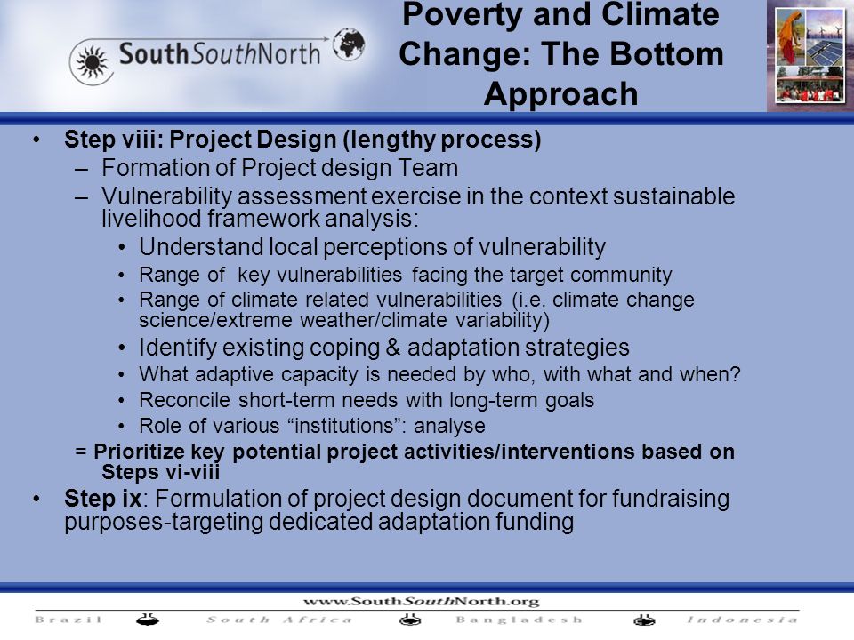 Poverty and Climate Change: The Bottom Approach Step viii: Project Design (lengthy process) –Formation of Project design Team –Vulnerability assessment exercise in the context sustainable livelihood framework analysis: Understand local perceptions of vulnerability Range of key vulnerabilities facing the target community Range of climate related vulnerabilities (i.e.
