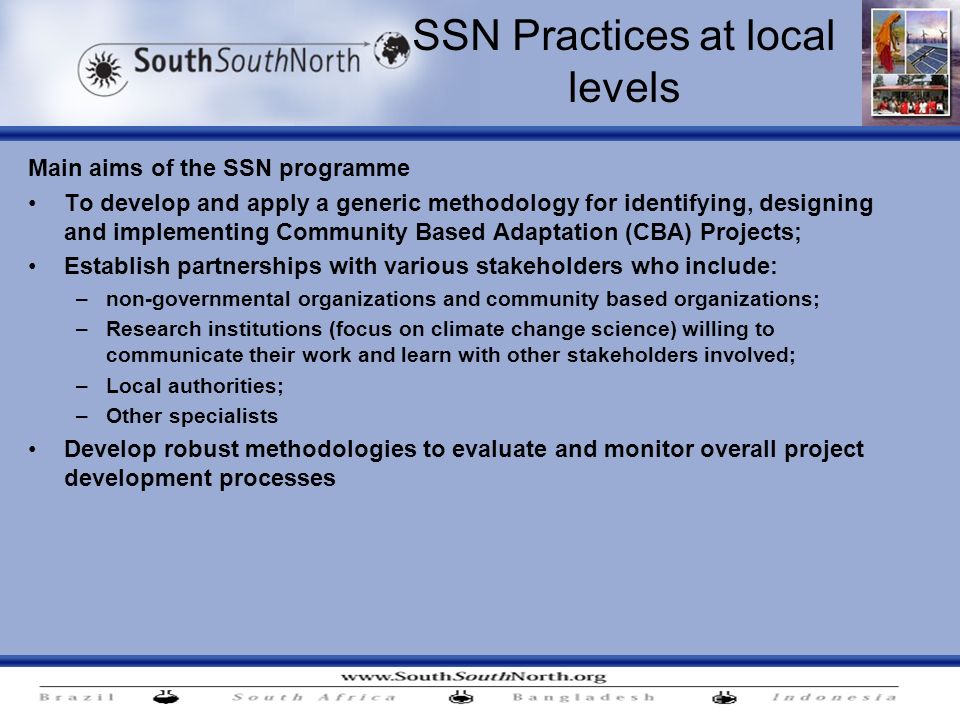 SSN Practices at local levels Main aims of the SSN programme To develop and apply a generic methodology for identifying, designing and implementing Community Based Adaptation (CBA) Projects; Establish partnerships with various stakeholders who include: –non-governmental organizations and community based organizations; –Research institutions (focus on climate change science) willing to communicate their work and learn with other stakeholders involved; –Local authorities; –Other specialists Develop robust methodologies to evaluate and monitor overall project development processes