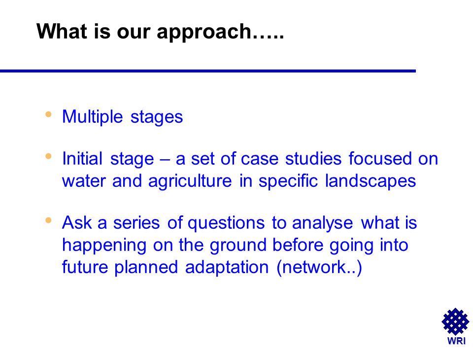 WRI Multiple stages Initial stage – a set of case studies focused on water and agriculture in specific landscapes Ask a series of questions to analyse what is happening on the ground before going into future planned adaptation (network..) What is our approach…..