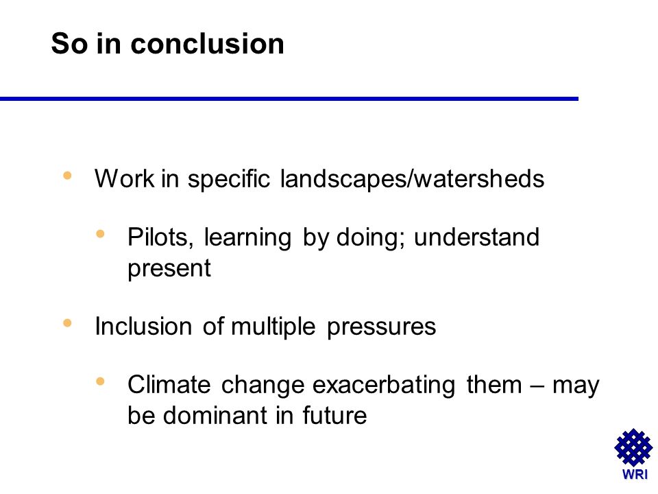 WRI Work in specific landscapes/watersheds Pilots, learning by doing; understand present Inclusion of multiple pressures Climate change exacerbating them – may be dominant in future So in conclusion