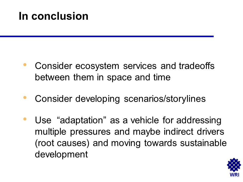 WRI Consider ecosystem services and tradeoffs between them in space and time Consider developing scenarios/storylines Use adaptation as a vehicle for addressing multiple pressures and maybe indirect drivers (root causes) and moving towards sustainable development In conclusion
