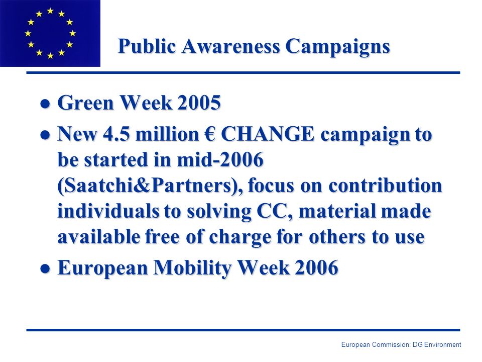 European Commission: DG Environment Public Awareness Campaigns l Green Week 2005 l New 4.5 million CHANGE campaign to be started in mid-2006 (Saatchi&Partners), focus on contribution individuals to solving CC, material made available free of charge for others to use l European Mobility Week 2006