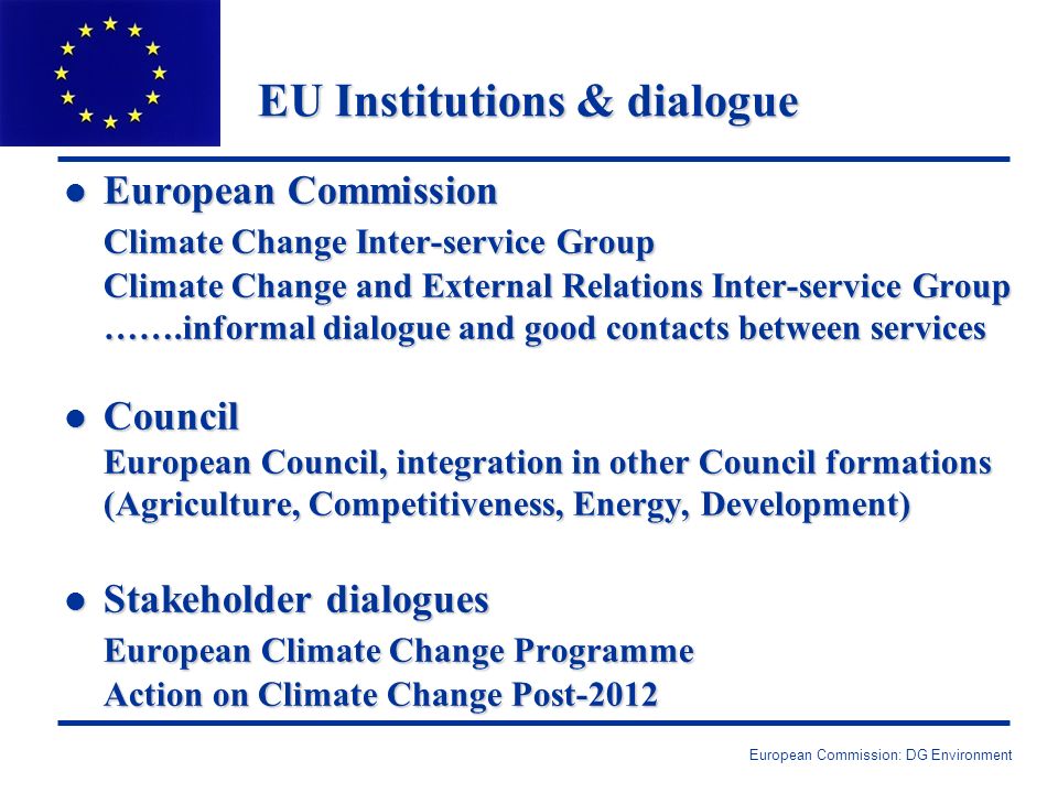 European Commission: DG Environment EU Institutions & dialogue l European Commission Climate Change Inter-service Group Climate Change and External Relations Inter-service Group …….informal dialogue and good contacts between services l Council European Council, integration in other Council formations (Agriculture, Competitiveness, Energy, Development) l Stakeholder dialogues European Climate Change Programme Action on Climate Change Post-2012