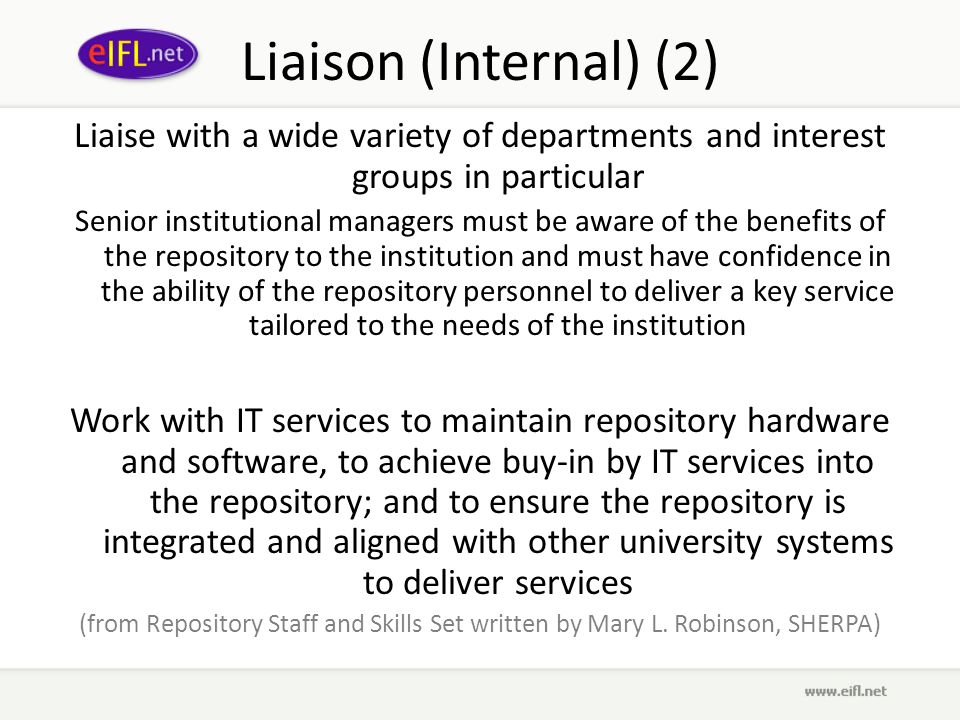 Liaison (Internal) (2) Liaise with a wide variety of departments and interest groups in particular Senior institutional managers must be aware of the benefits of the repository to the institution and must have confidence in the ability of the repository personnel to deliver a key service tailored to the needs of the institution Work with IT services to maintain repository hardware and software, to achieve buy-in by IT services into the repository; and to ensure the repository is integrated and aligned with other university systems to deliver services (from Repository Staff and Skills Set written by Mary L.