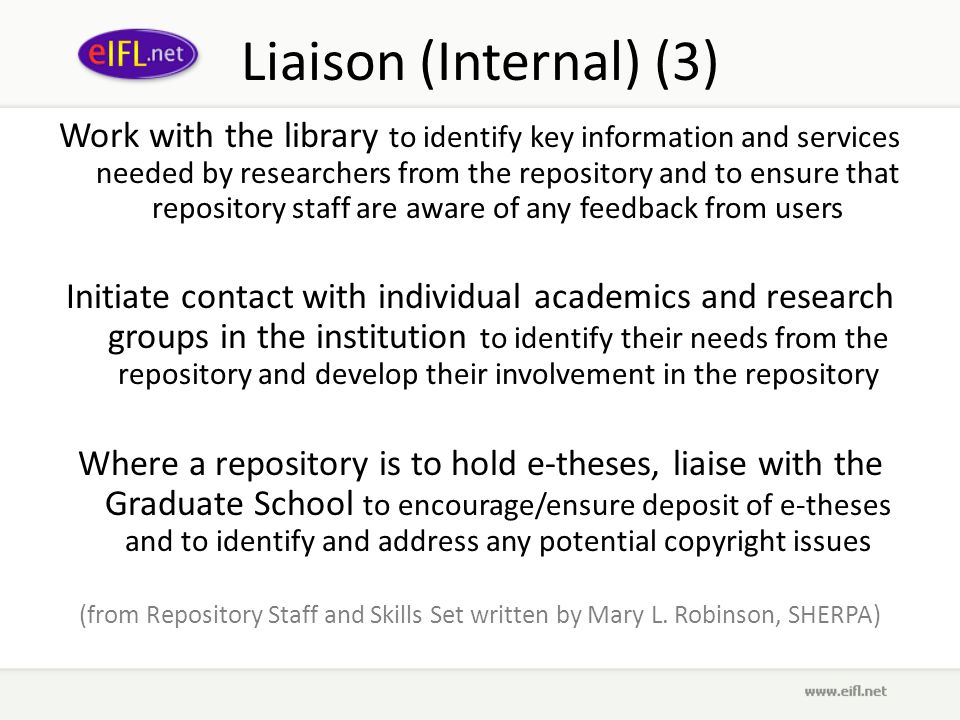Liaison (Internal) (3) Work with the library to identify key information and services needed by researchers from the repository and to ensure that repository staff are aware of any feedback from users Initiate contact with individual academics and research groups in the institution to identify their needs from the repository and develop their involvement in the repository Where a repository is to hold e-theses, liaise with the Graduate School to encourage/ensure deposit of e-theses and to identify and address any potential copyright issues (from Repository Staff and Skills Set written by Mary L.