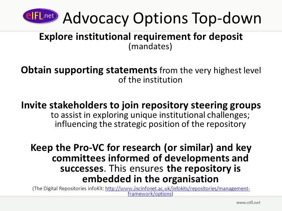 Advocacy Options Top-down Explore institutional requirement for deposit (mandates) Obtain supporting statements from the very highest level of the institution Invite stakeholders to join repository steering groups to assist in exploring unique institutional challenges; influencing the strategic position of the repository Keep the Pro-VC for research (or similar) and key committees informed of developments and successes.