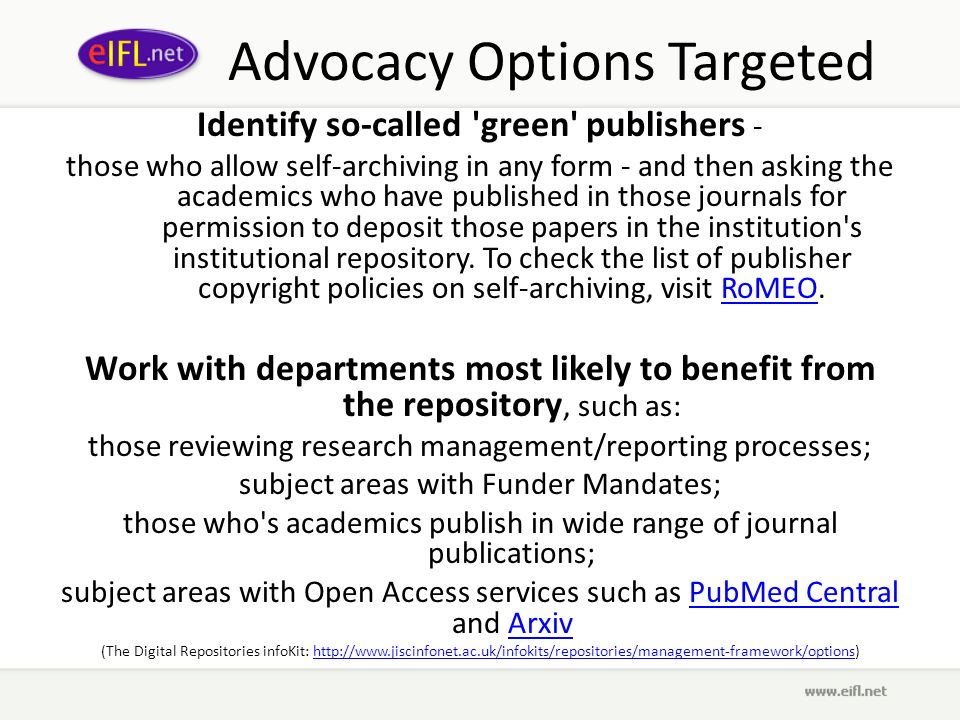 Advocacy Options Targeted Identify so-called green publishers - those who allow self-archiving in any form - and then asking the academics who have published in those journals for permission to deposit those papers in the institution s institutional repository.