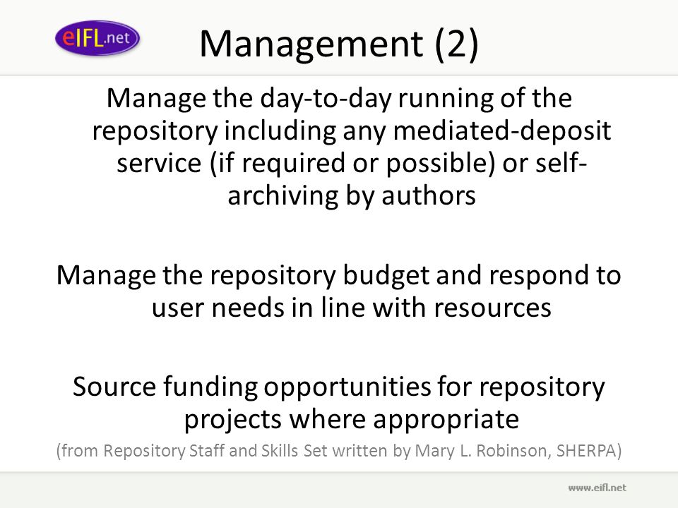 Management (2) Manage the day-to-day running of the repository including any mediated-deposit service (if required or possible) or self- archiving by authors Manage the repository budget and respond to user needs in line with resources Source funding opportunities for repository projects where appropriate (from Repository Staff and Skills Set written by Mary L.