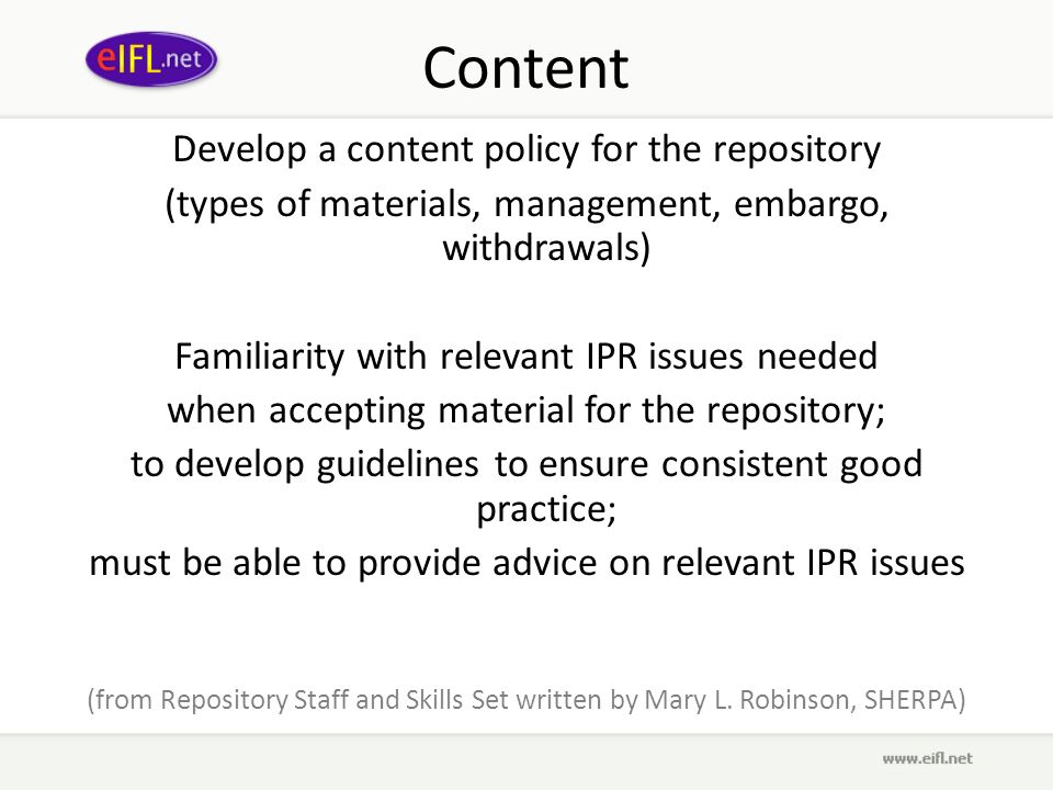 Content Develop a content policy for the repository (types of materials, management, embargo, withdrawals) Familiarity with relevant IPR issues needed when accepting material for the repository; to develop guidelines to ensure consistent good practice; must be able to provide advice on relevant IPR issues (from Repository Staff and Skills Set written by Mary L.