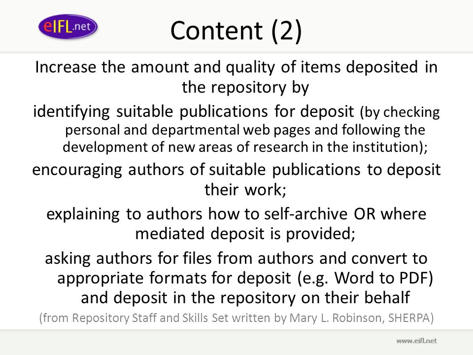 Content (2) Increase the amount and quality of items deposited in the repository by identifying suitable publications for deposit (by checking personal and departmental web pages and following the development of new areas of research in the institution); encouraging authors of suitable publications to deposit their work; explaining to authors how to self-archive OR where mediated deposit is provided; asking authors for files from authors and convert to appropriate formats for deposit (e.g.