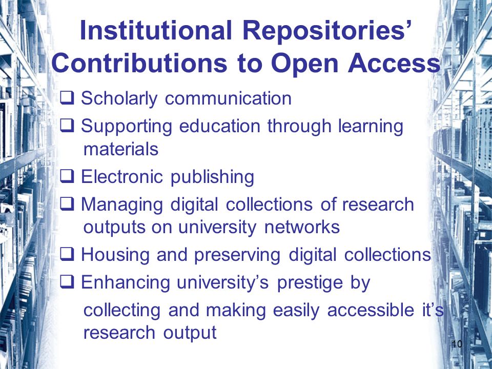 10 Institutional Repositories Contributions to Open Access Scholarly communication Supporting education through learning materials Electronic publishing Managing digital collections of research outputs on university networks Housing and preserving digital collections Enhancing universitys prestige by collecting and making easily accessible its research output
