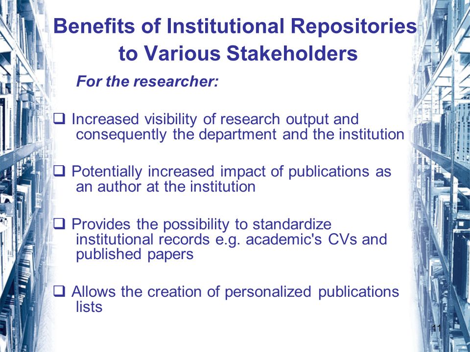 11 Benefits of Institutional Repositories to Various Stakeholders For the researcher: Increased visibility of research output and consequently the department and the institution Potentially increased impact of publications as an author at the institution Provides the possibility to standardize institutional records e.g.