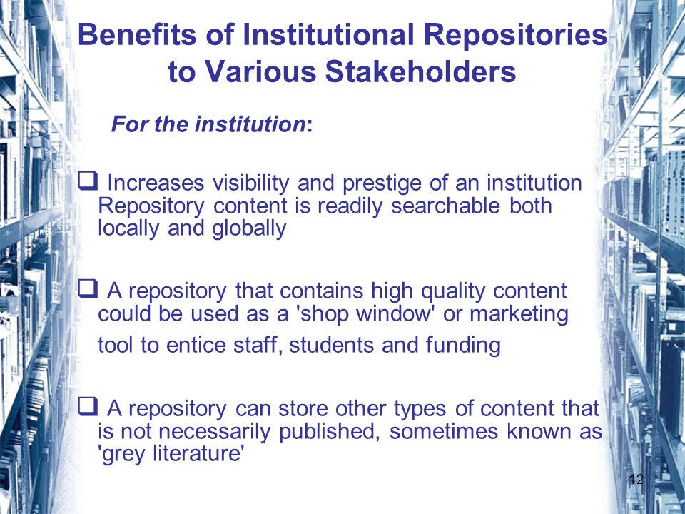 12 Benefits of Institutional Repositories to Various Stakeholders For the institution: Increases visibility and prestige of an institution Repository content is readily searchable both locally and globally A repository that contains high quality content could be used as a shop window or marketing tool to entice staff, students and funding A repository can store other types of content that is not necessarily published, sometimes known as grey literature
