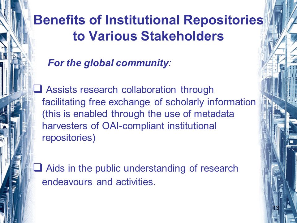 13 Benefits of Institutional Repositories to Various Stakeholders For the global community: Assists research collaboration through facilitating free exchange of scholarly information (this is enabled through the use of metadata harvesters of OAI-compliant institutional repositories) Aids in the public understanding of research endeavours and activities.