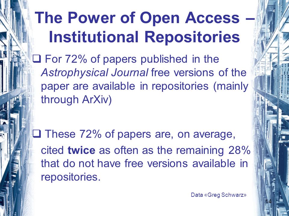 14 The Power of Open Access – Institutional Repositories For 72% of papers published in the Astrophysical Journal free versions of the paper are available in repositories (mainly through ArXiv) These 72% of papers are, on average, cited twice as often as the remaining 28% that do not have free versions available in repositories.
