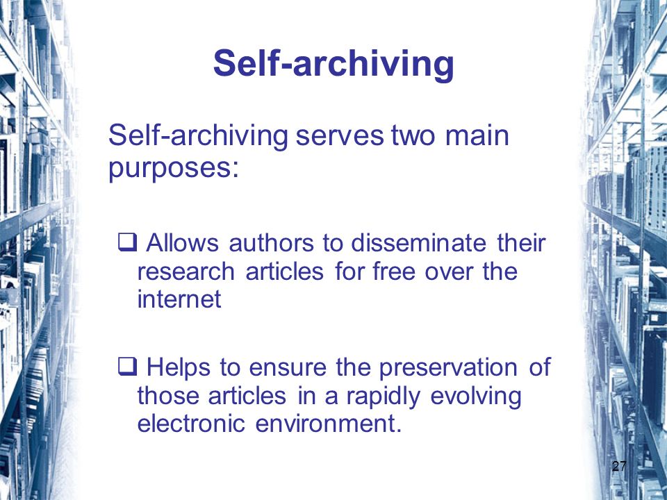 27 Self-archiving Self-archiving serves two main purposes: Allows authors to disseminate their research articles for free over the internet Helps to ensure the preservation of those articles in a rapidly evolving electronic environment.