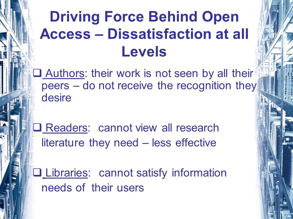 4 Driving Force Behind Open Access – Dissatisfaction at all Levels Authors: their work is not seen by all their peers – do not receive the recognition they desire Readers: cannot view all research literature they need – less effective Libraries: cannot satisfy information needs of their users