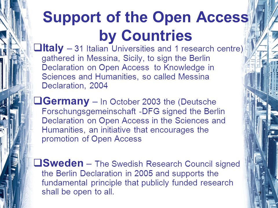 7 Support of the Open Access by Countries Italy – 31 Italian Universities and 1 research centre) gathered in Messina, Sicily, to sign the Berlin Declaration on Open Access to Knowledge in Sciences and Humanities, so called Messina Declaration, 2004 Germany – In October 2003 the (Deutsche Forschungsgemeinschaft -DFG signed the Berlin Declaration on Open Access in the Sciences and Humanities, an initiative that encourages the promotion of Open Access Sweden – The Swedish Research Council signed the Berlin Declaration in 2005 and supports the fundamental principle that publicly funded research shall be open to all.