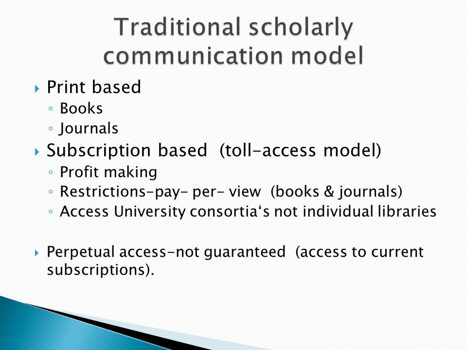 Print based Books Journals Subscription based (toll-access model) Profit making Restrictions-pay- per- view (books & journals) Access University consortias not individual libraries Perpetual access-not guaranteed (access to current subscriptions).