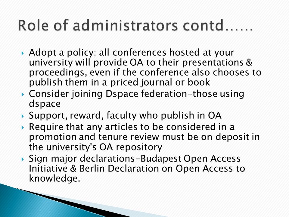 Adopt a policy: all conferences hosted at your university will provide OA to their presentations & proceedings, even if the conference also chooses to publish them in a priced journal or book Consider joining Dspace federation-those using dspace Support, reward, faculty who publish in OA Require that any articles to be considered in a promotion and tenure review must be on deposit in the university s OA repository Sign major declarations-Budapest Open Access Initiative & Berlin Declaration on Open Access to knowledge.