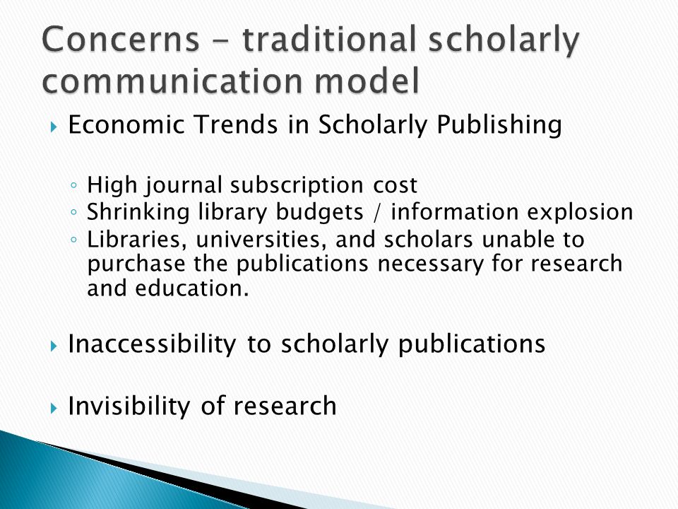 Economic Trends in Scholarly Publishing High journal subscription cost Shrinking library budgets / information explosion Libraries, universities, and scholars unable to purchase the publications necessary for research and education.