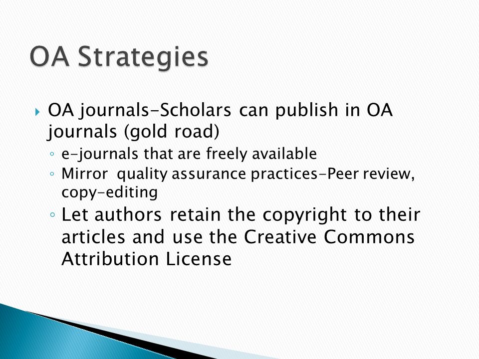 OA journals-Scholars can publish in OA journals (gold road) e-journals that are freely available Mirror quality assurance practices-Peer review, copy-editing Let authors retain the copyright to their articles and use the Creative Commons Attribution License