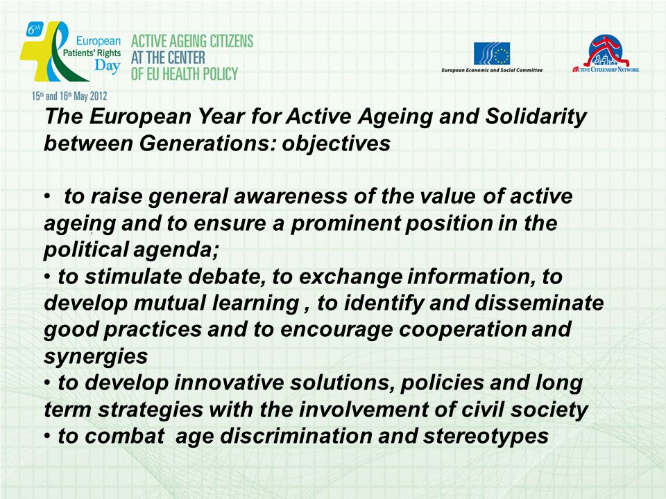 The European Year for Active Ageing and Solidarity between Generations: objectives to raise general awareness of the value of active ageing and to ensure a prominent position in the political agenda; to stimulate debate, to exchange information, to develop mutual learning, to identify and disseminate good practices and to encourage cooperation and synergies to develop innovative solutions, policies and long term strategies with the involvement of civil society to combat age discrimination and stereotypes ;.;.