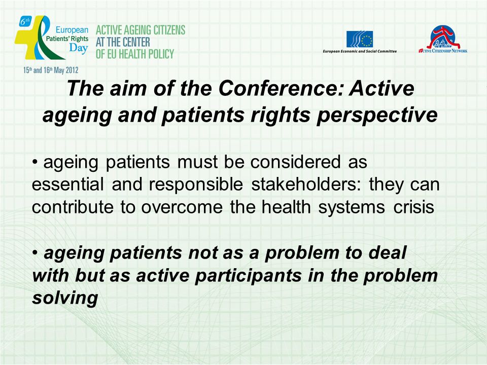The aim of the Conference: Active ageing and patients rights perspective ageing patients must be considered as essential and responsible stakeholders: they can contribute to overcome the health systems crisis ageing patients not as a problem to deal with but as active participants in the problem solving