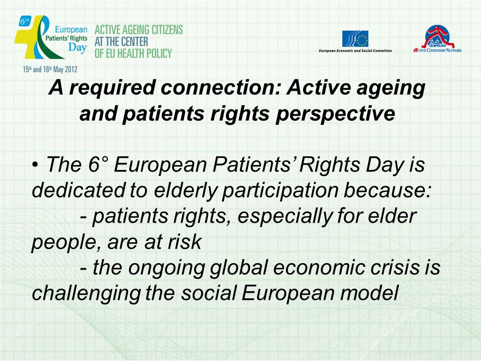 A required connection: Active ageing and patients rights perspective The 6° European Patients Rights Day is dedicated to elderly participation because: - patients rights, especially for elder people, are at risk - the ongoing global economic crisis is challenging the social European model