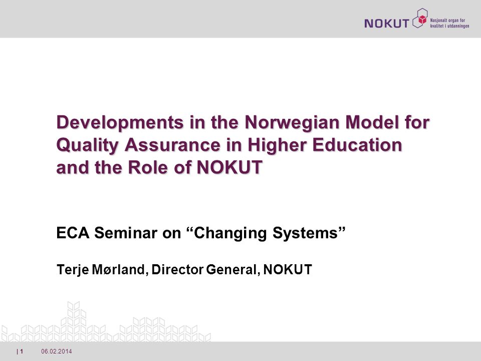 | 1 Developments in the Norwegian Model for Quality Assurance in Higher Education and the Role of NOKUT Developments in the Norwegian Model for Quality Assurance in Higher Education and the Role of NOKUT ECA Seminar on Changing Systems Terje Mørland, Director General, NOKUT