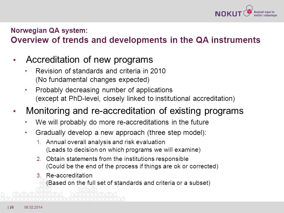 | 26 Accreditation of new programs Revision of standards and criteria in 2010 (No fundamental changes expected) Probably decreasing number of applications (except at PhD-level, closely linked to institutional accreditation) Monitoring and re-accreditation of existing programs We will probably do more re-accreditations in the future Gradually develop a new approach (three step model): 1.