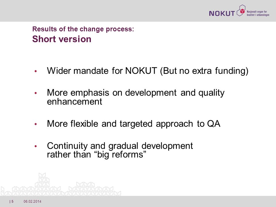 | 5 Results of the change process: Short version Wider mandate for NOKUT (But no extra funding) More emphasis on development and quality enhancement More flexible and targeted approach to QA Continuity and gradual development rather than big reforms