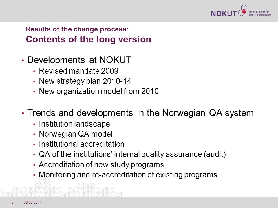 | 6 Developments at NOKUT Revised mandate 2009 New strategy plan New organization model from 2010 Trends and developments in the Norwegian QA system Institution landscape Norwegian QA model Institutional accreditation QA of the institutions internal quality assurance (audit) Accreditation of new study programs Monitoring and re-accreditation of existing programs Results of the change process: Contents of the long version