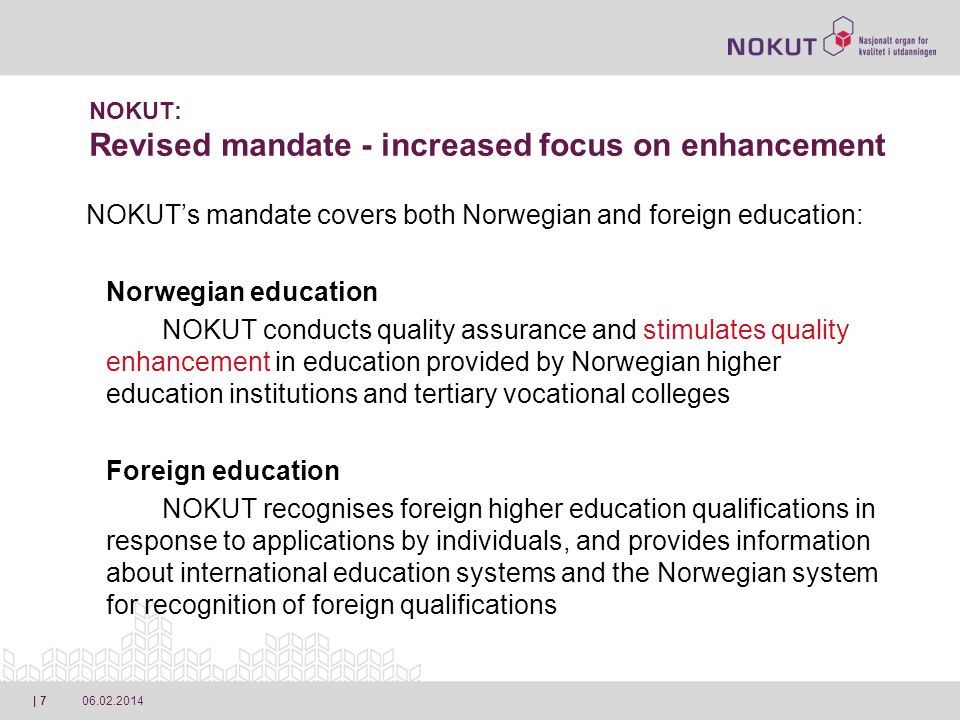 | 7 NOKUT: Revised mandate - increased focus on enhancement NOKUTs mandate covers both Norwegian and foreign education: Norwegian education NOKUT conducts quality assurance and stimulates quality enhancement in education provided by Norwegian higher education institutions and tertiary vocational colleges Foreign education NOKUT recognises foreign higher education qualifications in response to applications by individuals, and provides information about international education systems and the Norwegian system for recognition of foreign qualifications