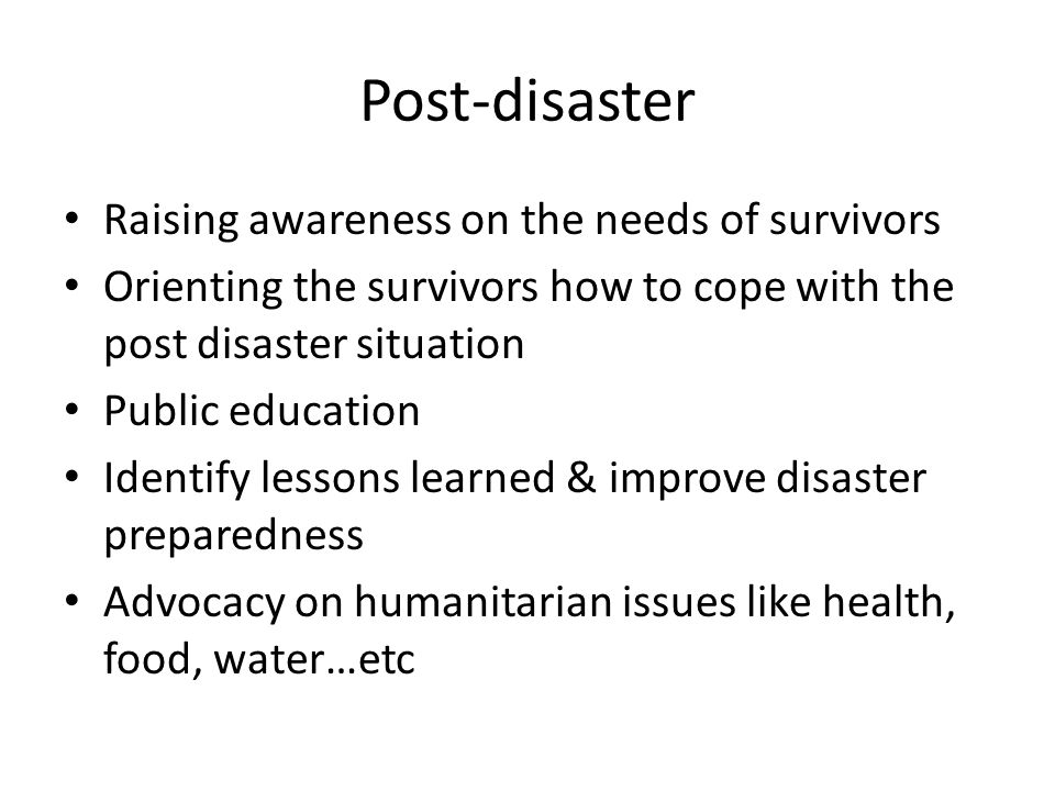 Post-disaster Raising awareness on the needs of survivors Orienting the survivors how to cope with the post disaster situation Public education Identify lessons learned & improve disaster preparedness Advocacy on humanitarian issues like health, food, water…etc