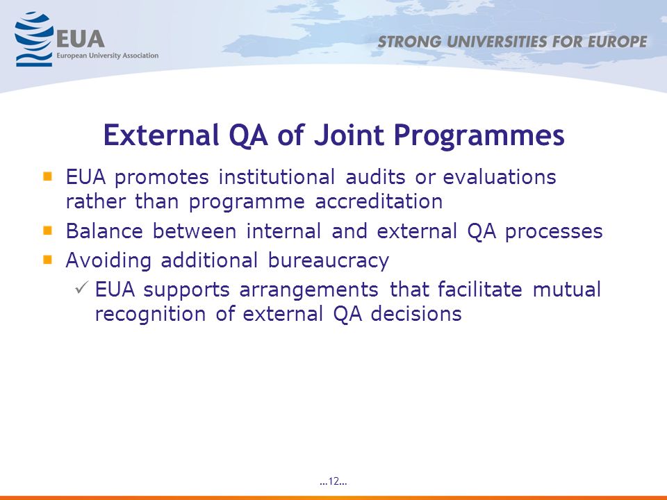 …12… External QA of Joint Programmes EUA promotes institutional audits or evaluations rather than programme accreditation Balance between internal and external QA processes Avoiding additional bureaucracy EUA supports arrangements that facilitate mutual recognition of external QA decisions