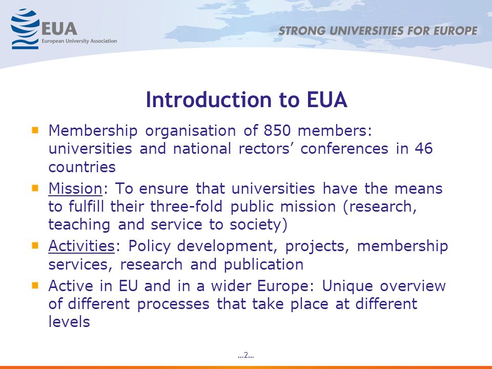 …2… Introduction to EUA Membership organisation of 850 members: universities and national rectors conferences in 46 countries Mission: To ensure that universities have the means to fulfill their three-fold public mission (research, teaching and service to society) Activities: Policy development, projects, membership services, research and publication Active in EU and in a wider Europe: Unique overview of different processes that take place at different levels