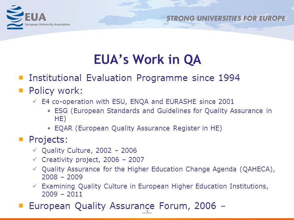 …3… EUAs Work in QA Institutional Evaluation Programme since 1994 Policy work: E4 co-operation with ESU, ENQA and EURASHE since 2001 ESG (European Standards and Guidelines for Quality Assurance in HE) EQAR (European Quality Assurance Register in HE) Projects: Quality Culture, 2002 – 2006 Creativity project, 2006 – 2007 Quality Assurance for the Higher Education Change Agenda (QAHECA), 2008 – 2009 Examining Quality Culture in European Higher Education Institutions, 2009 – 2011 European Quality Assurance Forum, 2006 –