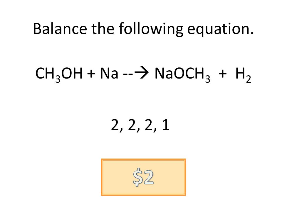 Balance the following equation. CH 3 OH + Na -- NaOCH 3 + H 2 2, 2, 2, 1
