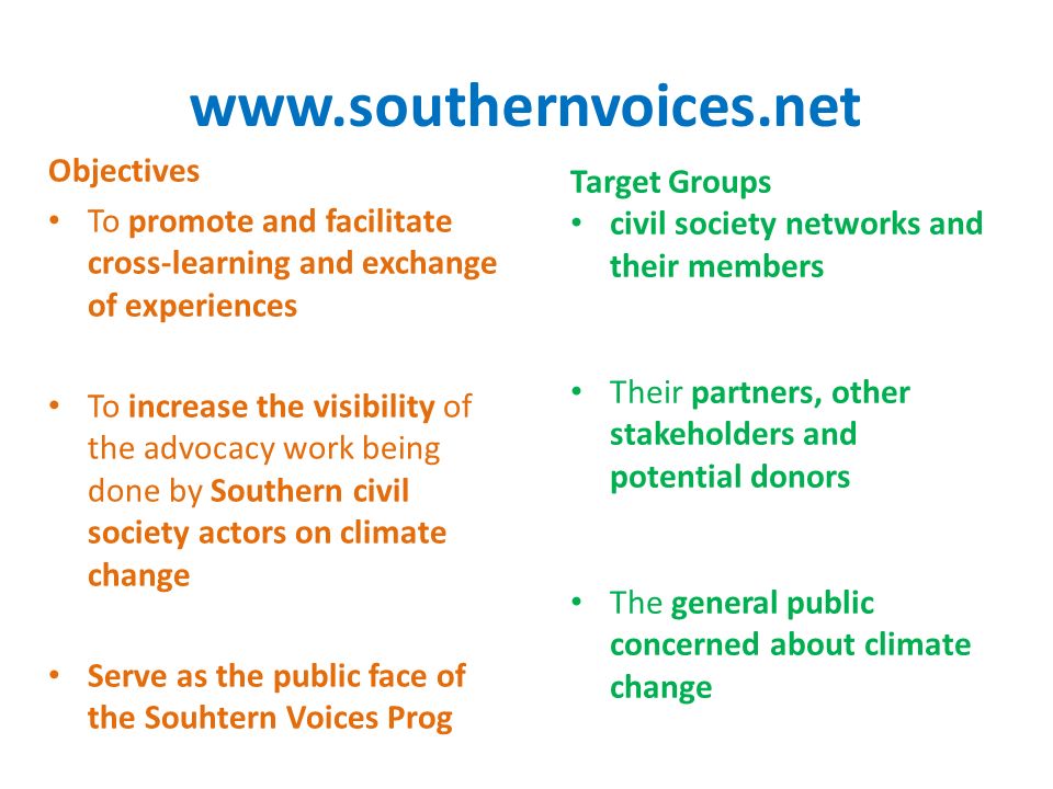 Objectives To promote and facilitate cross-learning and exchange of experiences To increase the visibility of the advocacy work being done by Southern civil society actors on climate change Serve as the public face of the Souhtern Voices Prog Target Groups civil society networks and their members Their partners, other stakeholders and potential donors The general public concerned about climate change