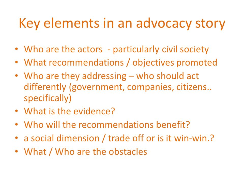 Key elements in an advocacy story Who are the actors - particularly civil society What recommendations / objectives promoted Who are they addressing – who should act differently (government, companies, citizens..