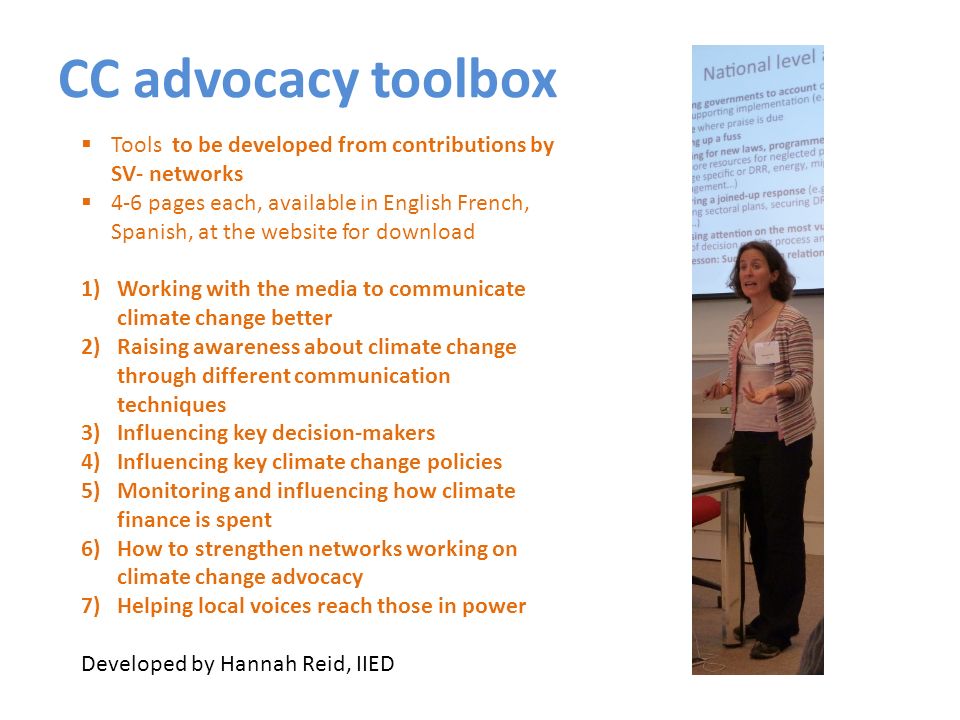 CC advocacy toolbox Tools to be developed from contributions by SV- networks 4-6 pages each, available in English French, Spanish, at the website for download 1)Working with the media to communicate climate change better 2)Raising awareness about climate change through different communication techniques 3)Influencing key decision-makers 4)Influencing key climate change policies 5)Monitoring and influencing how climate finance is spent 6)How to strengthen networks working on climate change advocacy 7)Helping local voices reach those in power Developed by Hannah Reid, IIED