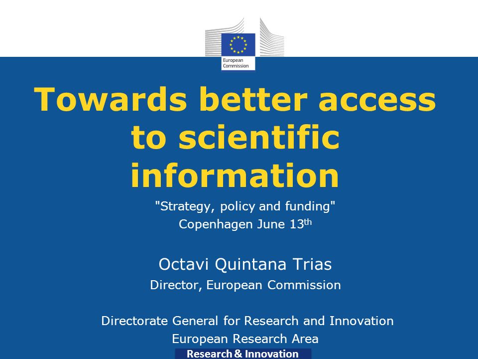 Research & Innovation Towards better access to scientific information Strategy, policy and funding Copenhagen June 13 th Octavi Quintana Trias Director, European Commission Directorate General for Research and Innovation European Research Area