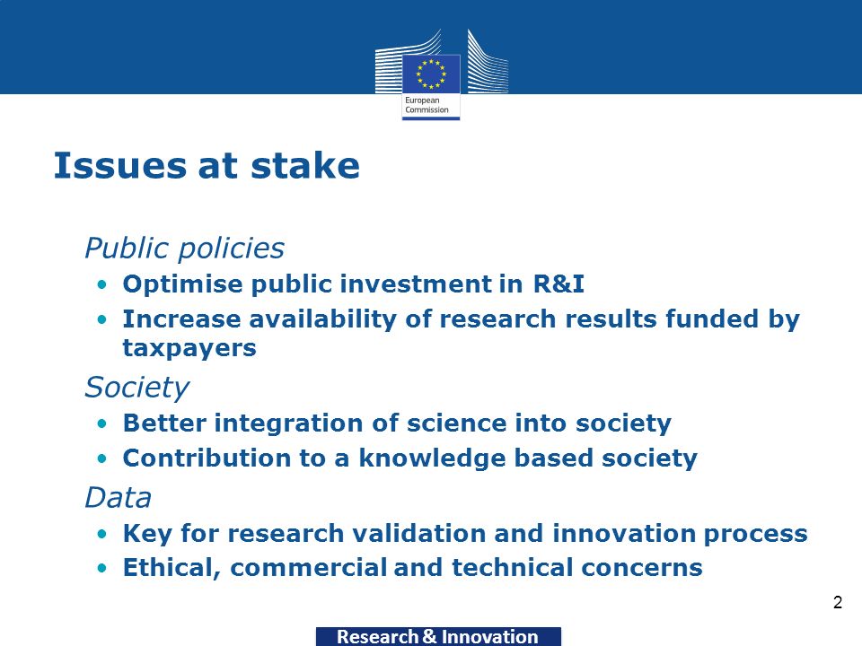 Research & Innovation Issues at stake Public policies Optimise public investment in R&I Increase availability of research results funded by taxpayers Society Better integration of science into society Contribution to a knowledge based society Data Key for research validation and innovation process Ethical, commercial and technical concerns 2