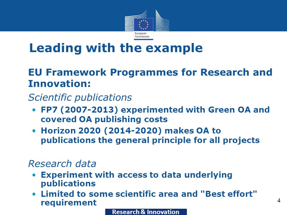 Research & Innovation 4 Leading with the example EU Framework Programmes for Research and Innovation: Scientific publications FP7 ( ) experimented with Green OA and covered OA publishing costs Horizon 2020 ( ) makes OA to publications the general principle for all projects Research data Experiment with access to data underlying publications Limited to some scientific area and Best effort requirement