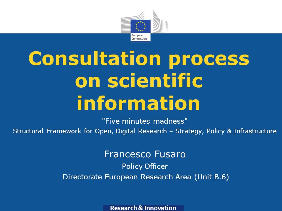Research & Innovation Consultation process on scientific information Five minutes madness Structural Framework for Open, Digital Research – Strategy, Policy & Infrastructure Francesco Fusaro Policy Officer Directorate European Research Area (Unit B.6)