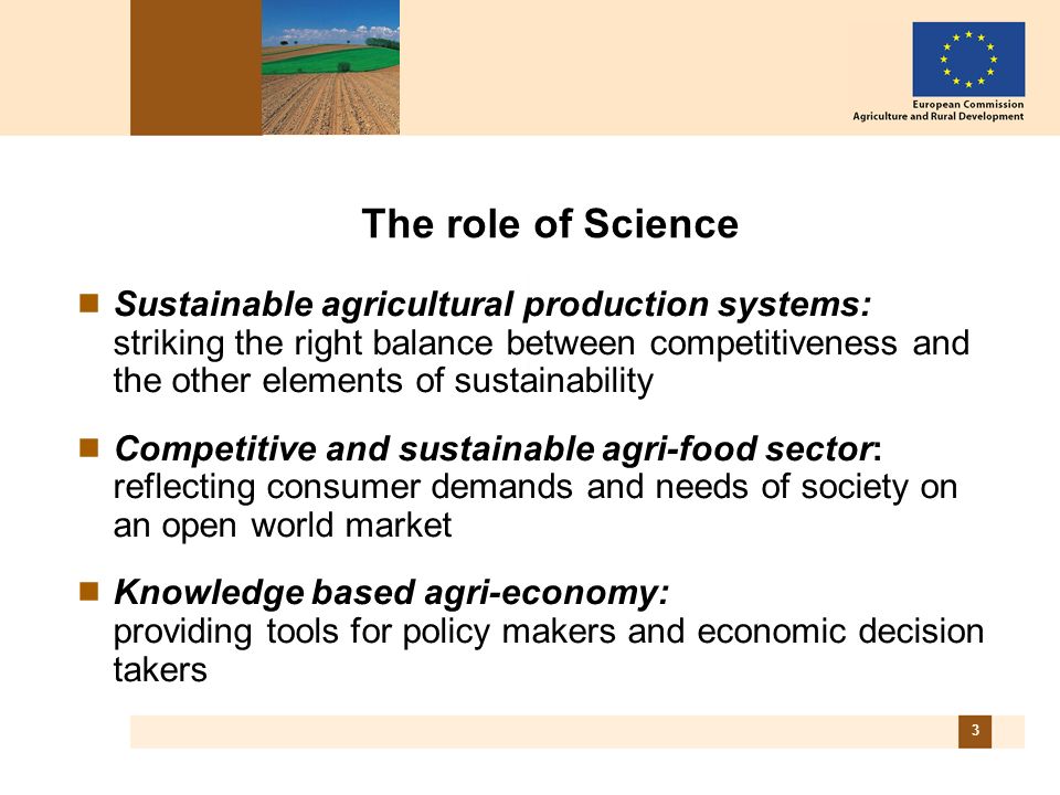 3 The role of Science Sustainable agricultural production systems: striking the right balance between competitiveness and the other elements of sustainability Competitive and sustainable agri-food sector: reflecting consumer demands and needs of society on an open world market Knowledge based agri-economy: providing tools for policy makers and economic decision takers