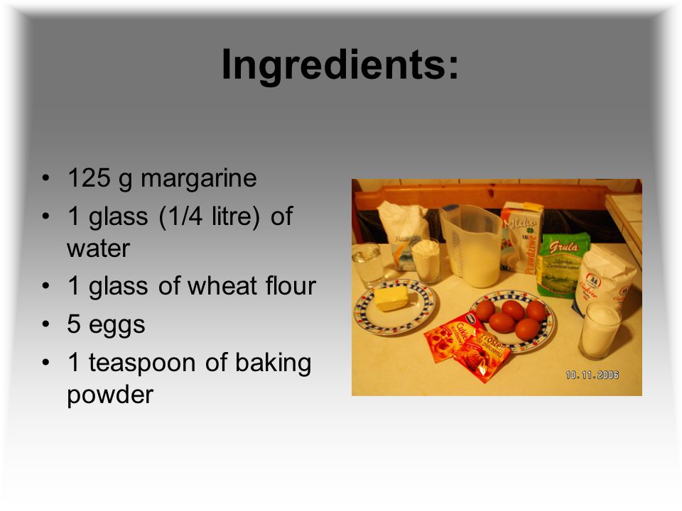 Ingredients: 125 g margarine 1 glass (1/4 litre) of water 1 glass of wheat flour 5 eggs 1 teaspoon of baking powder